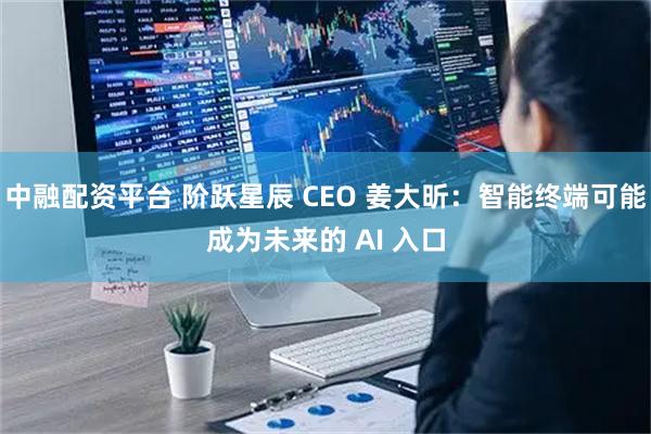 中融配资平台 阶跃星辰 CEO 姜大昕：智能终端可能成为未来的 AI 入口