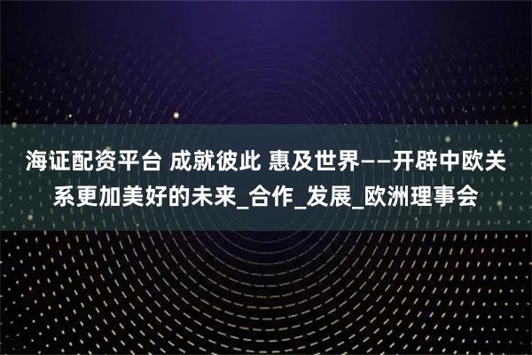 海证配资平台 成就彼此 惠及世界——开辟中欧关系更加美好的未来_合作_发展_欧洲理事会