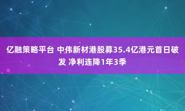 亿融策略平台 中伟新材港股募35.4亿港元首日破发 净利连降1年3季