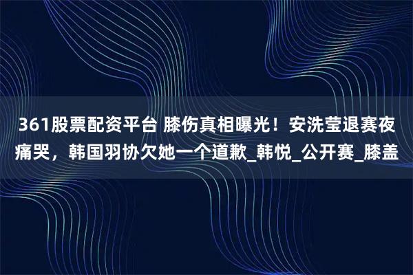 361股票配资平台 膝伤真相曝光！安洗莹退赛夜痛哭，韩国羽协欠她一个道歉_韩悦_公开赛_膝盖