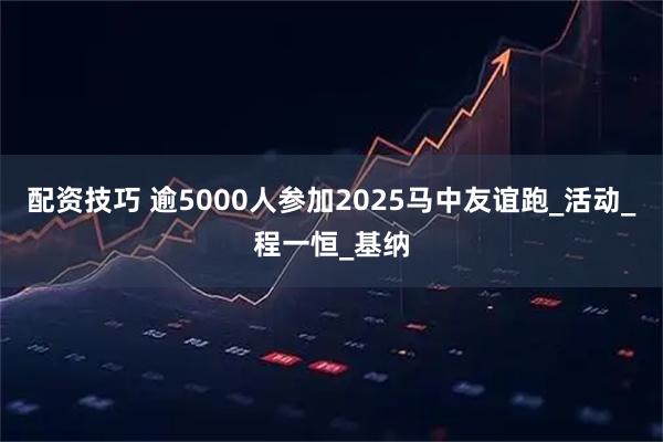 配资技巧 逾5000人参加2025马中友谊跑_活动_程一恒_基纳
