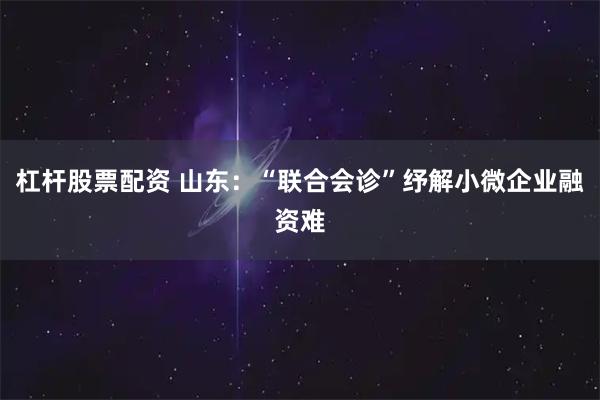 杠杆股票配资 山东：“联合会诊”纾解小微企业融资难