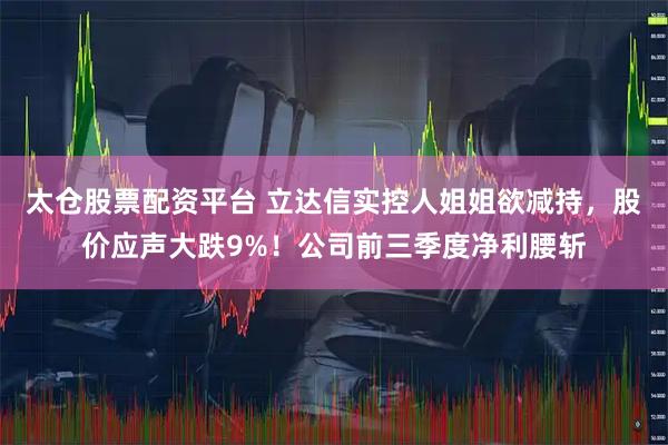 太仓股票配资平台 立达信实控人姐姐欲减持，股价应声大跌9%！公司前三季度净利腰斩