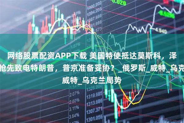 网络股票配资APP下载 美国特使抵达莫斯科，泽连斯基抢先致电特朗普，普京准备妥协？_俄罗斯_威特_乌克兰局势