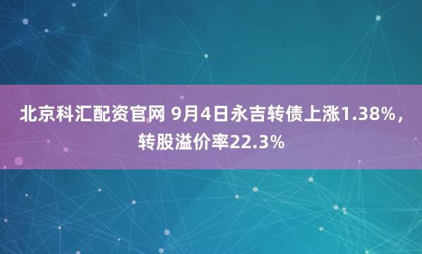 北京科汇配资官网 9月4日永吉转债上涨1.38%，转股溢价率22.3%