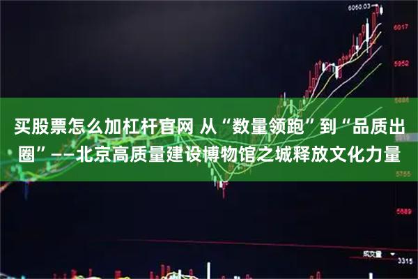 买股票怎么加杠杆官网 从“数量领跑”到“品质出圈”——北京高质量建设博物馆之城释放文化力量