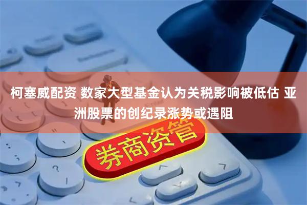 柯塞威配资 数家大型基金认为关税影响被低估 亚洲股票的创纪录涨势或遇阻