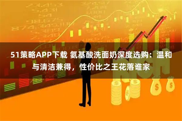 51策略APP下载 氨基酸洗面奶深度选购:温和与清洁兼得,性价比之王花落谁家