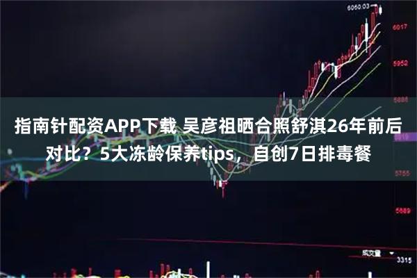 指南针配资APP下载 吴彦祖晒合照舒淇26年前后对比?5大冻龄保养tips,自创7日排毒餐