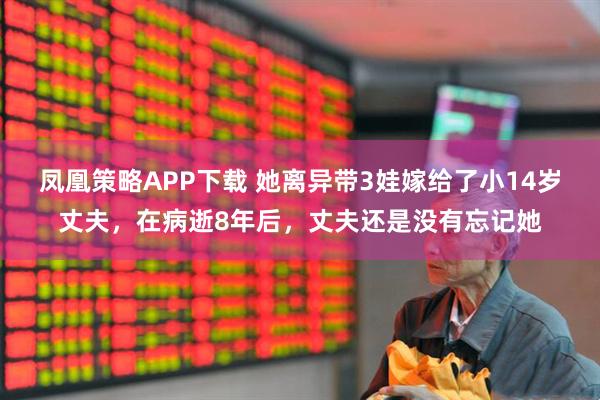 凤凰策略APP下载 她离异带3娃嫁给了小14岁丈夫,在病逝8年后,丈夫还是没有忘记她