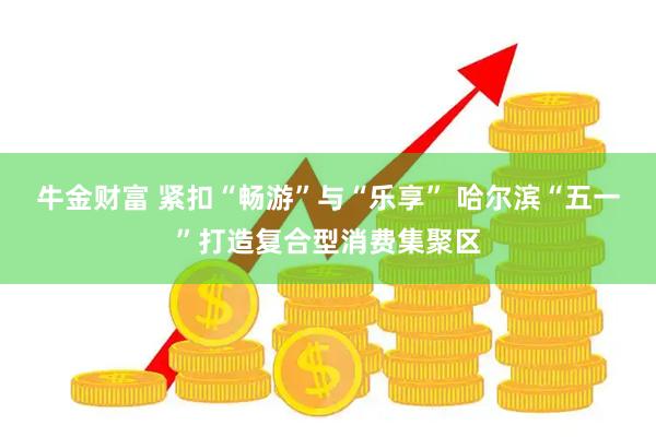 牛金财富 紧扣“畅游”与“乐享” 哈尔滨“五一”打造复合型消费集聚区
